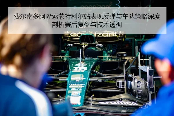 费尔南多阿隆索蒙特利尔站表现反弹与车队策略深度剖析赛后复盘与技术透视